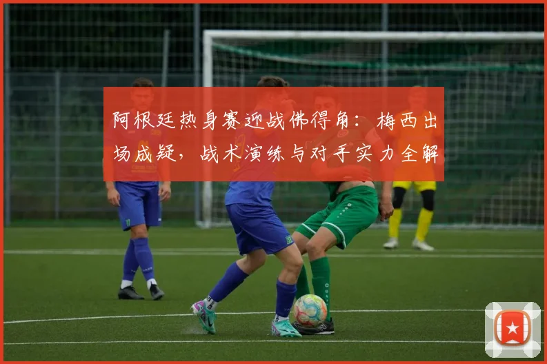 阿根廷热身赛迎战佛得角：梅西出场成疑，战术演练与对手实力全解析