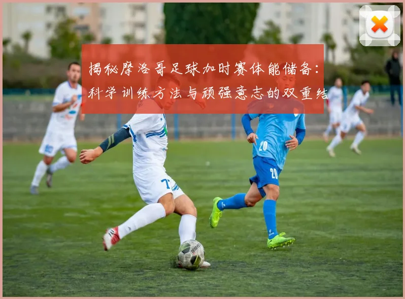 揭秘摩洛哥足球加时赛体能储备:科学训练方法与顽强意志的双重结合
