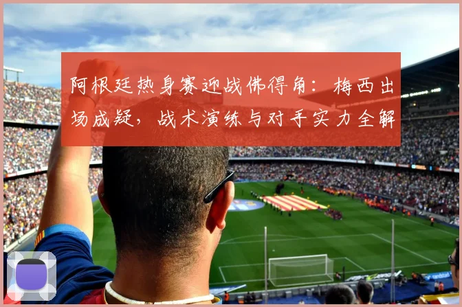 阿根廷热身赛迎战佛得角:梅西出场成疑,战术演练与对手实力全解析