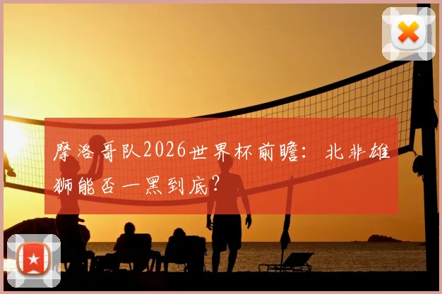 摩洛哥队2026世界杯前瞻：北非雄狮能否一黑到底？