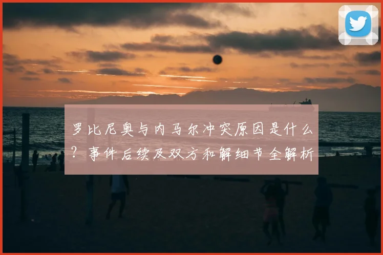 罗比尼奥与内马尔冲突原因是什么?事件后续及双方和解细节全解析