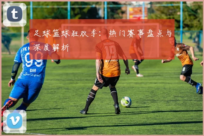 足球篮球狂欢季:热门赛事盘点与深度解析